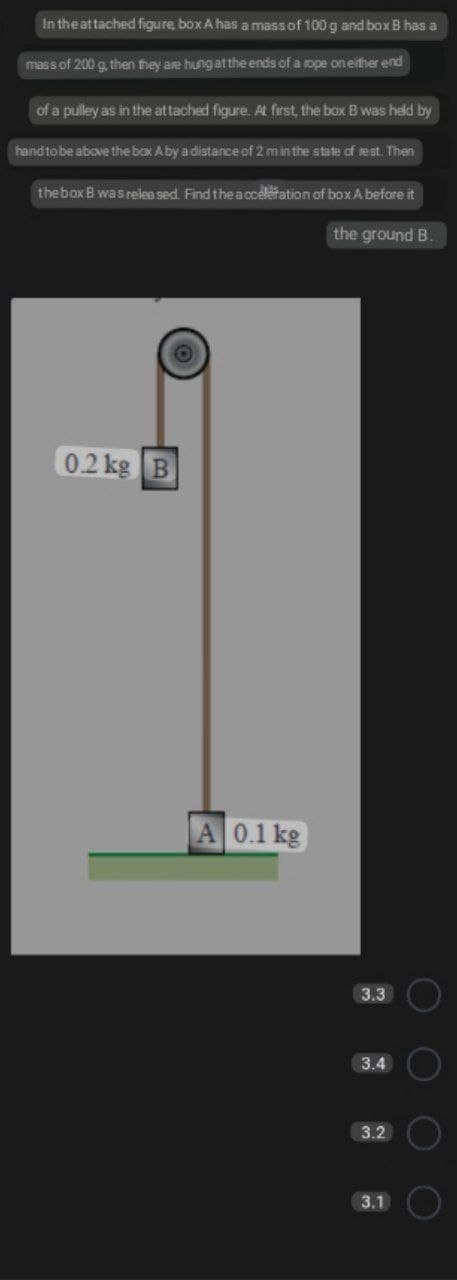 In the attached figure box A has a massof 100 g and box B has a
mass of 200 g, then they are hung at the ends of a rope on either end
of a pulley as in the at tached figure. AL first, the box B was held by
hand tobe above the bax Aby a distance of 2 min the state of rest. Then
thebox B wasrelea sed. Find the acceleration of box A before it
the ground B.
0.2 kg
A 0.1 kg
3.3
3.4
3.2
3.1
