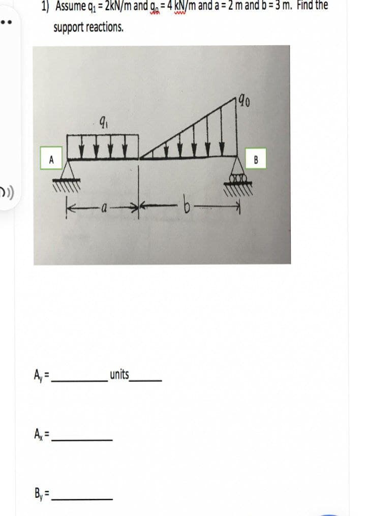 1) Assume q, = 2kN/m and g. = 4 kN/m and a = 2 m and b= 3 m. Find the
support reactions.
90
A
A, =.
units_
A =.
B, = =
