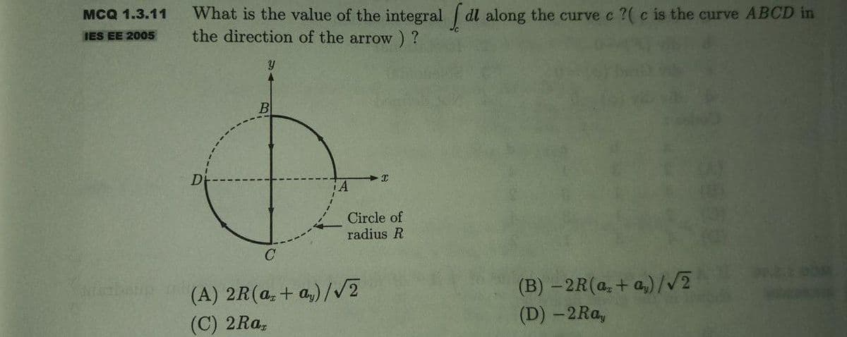 MCQ 1.3.11
IES EE 2005
Sinarbeup
What is the value of the integral dl along the curve e ?( c is the curve ABCD in
the direction of the arrow) ?
Y
B
A
X
Circle of
radius R
C
(A) 2R (az + ay)/√2
(C) 2Ra,
(B) -2R (ac+ay)/√2
(D) - 2Ray