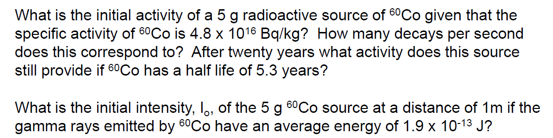 What is the initial activity of a 5 g radioactive source of 60Co given that the
specific activity of 6⁰Co is 4.8 x 1016 Bq/kg? How many decays per second
does this correspond to? After twenty years what activity does this source
still provide if 6⁰Co has a half life of 5.3 years?
What is the initial intensity, I, of the 5 g 6⁰Co source at a distance of 1m if the
gamma rays emitted by 6ºCo have an average energy of 1.9 x 10-1³ J?