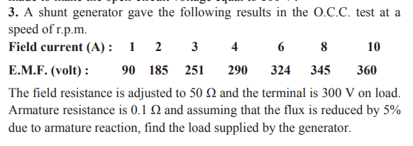 3. A shunt generator gave the following results in the 0.C.C. test at a
speed of r.p.m.
Field current (A) :
1 2
3
4
8
10
E.M.F. (volt) :
90 185 251
290
324
345
360
The field resistance is adjusted to 50 N and the terminal is 300 V on load.
Armature resistance is 0.1 Q and assuming that the flux is reduced by 5%
due to armature reaction, find the load supplied by the generator.
