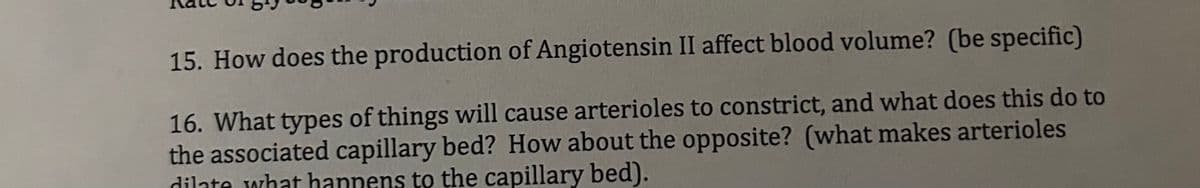 15. How does the production of Angiotensin II affect blood volume? (be specific)
16. What types of things will cause arterioles to constrict, and what does this do to
the associated capillary bed? How about the opposite? (what makes arterioles
dilate what happens to the capillary bed).