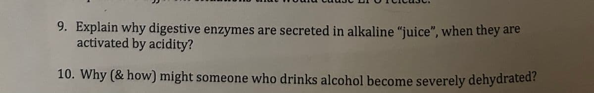 9. Explain why digestive enzymes are secreted in alkaline "juice", when they are
activated by acidity?
10. Why (& how) might someone who drinks alcohol become severely dehydrated?