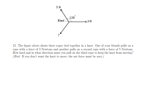 5N
Knot
120°
3N
12. The figure above shows three ropes tied together in a knot. One of your friends pulls on a
rope with a force of 3 Newtons and another pulls on a second rope with a force of 5 Newtons.
How hard and in what direction must you pull on the third rope to keep the knot from moving?
(Hint: If you don't want the knot to move, the net force must be zero.)