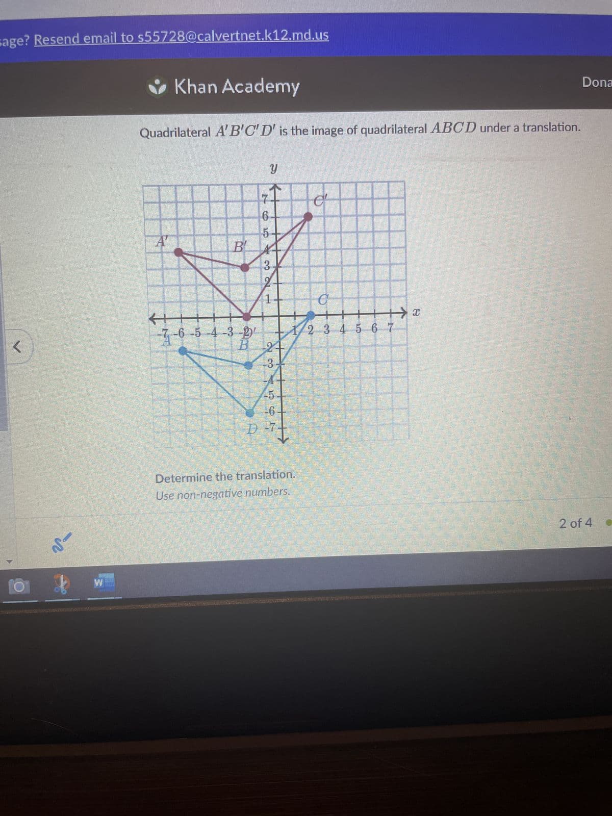 sage? Resend email to s55728@calvertnet.k12.md.us
<
O
-~
3
Khan Academy
Quadrilateral A'B'C'D' is the image of quadrilateral ABCD under a translation.
▬▬▬▬▬
6
5
Α Β΄ Α
3
←+
-7-6-5-4-3-2
B 2
0₂
#
AFST
D-
P-7 t
C'
Determine the translation.
Use non-negative numbers.
T
C
▬
1/2 3 4 5 6 7
11
MEM
+x
Dona
2 of 4