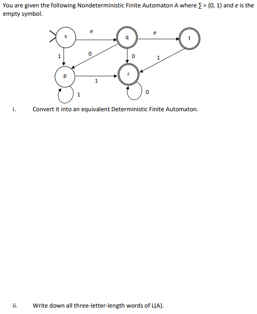 You are given the following Nondeterministic Finite Automaton A where = {0, 1} and e is the
empty symbol.
e
e
1
1
i.
Convert it into an equivalent Deterministic Finite Automaton.
ii.
Write down all three-letter-length words of L(A).
