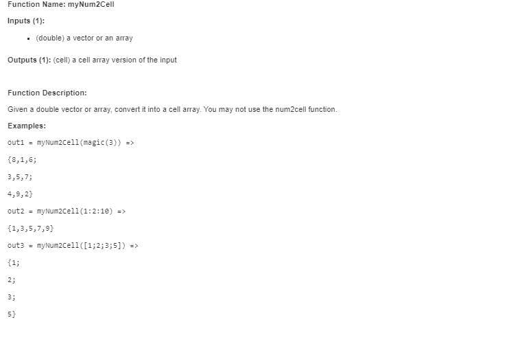 Function Name: myNum2Cell
Inputs (1):
• (double) a vector or an array
Outputs (1): (cell) a cell array version of the input
Function Description:
Given a double vector or array, convert it into a cell array. You may not use the num2cell function.
Examples:
out1 = myNum2cel1 (magic (3)) =>
{8,1,6;
3,5,7;
4,9,2}
out2 = myNum2cell(1:2:10) =>
{1,3,5,7,9}
out3 =
myNum2cell([1;2; 3;5]) =>
{1;
2;
3;
5}
