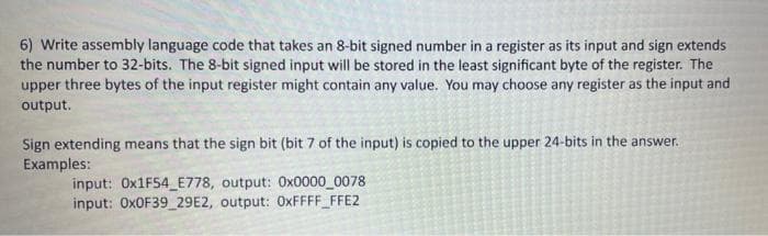 6) Write assembly language code that takes an 8-bit signed number in a register as its input and sign extends
the number to 32-bits. The 8-bit signed input will be stored in the least significant byte of the register. The
upper three bytes of the input register might contain any value. You may choose any register as the input and
output.
Sign extending means that the sign bit (bit 7 of the input) is copied to the upper 24-bits in the ansv
Examples:
input: Ox1F54 E778, output: Ox0000_0078
input: OXOF39_29E2, output: 0XFFFF_FFE2
