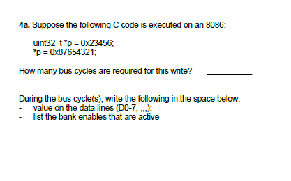 4a. Suppose the following C code is executed on an 8086:
uint32_t *p = 0x23456;
*p = 0x87654321;
How many bus cycles are required for this write?
During the bus cycle(s), write the following in the space below:
- value on the data lines (DO-7, „,):
list the bank enables that are active
