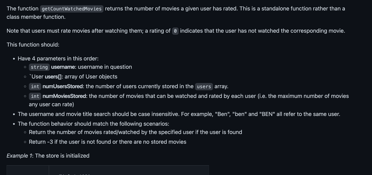 The function getCountWatchedMovies returns the number of movies a given user has rated. This is a standalone function rather than a
class member function.
Note that users must rate movies after watching them; a rating of 0 indicates that the user has not watched the corresponding movie.
This function should:
• Have 4 parameters in this order:
O string username: username in question
o `User users]: array of User objects
int numUsersStored: the number of users currently stored in the users array.
int numMoviesStored: the number of movies that can be watched and rated by each user (i.e. the maximum number of movies
any user can rate)
The username and movie title search should be case insensitive. For example, "Ben", "ben" and "BEN" all refer to the same user.
• The function behavior should match the following scenarios:
o Return the number of movies rated/watched by the specified user if the user is found
o Return -3 if the user is not found or there are no stored movies
Example 1: The store is initialized
