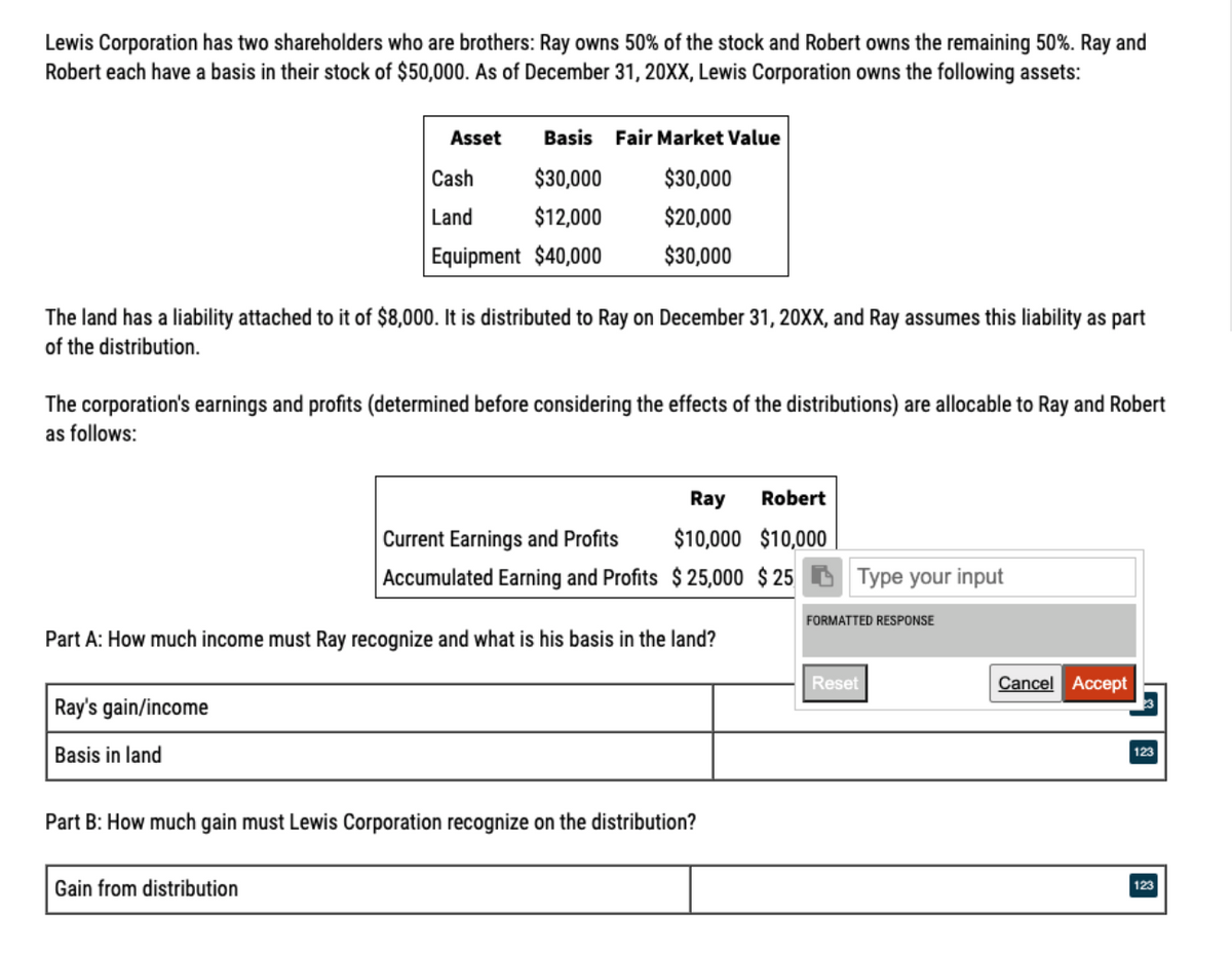 Lewis Corporation has two shareholders who are brothers: Ray owns 50% of the stock and Robert owns the remaining 50%. Ray and
Robert each have a basis in their stock of $50,000. As of December 31, 20XX, Lewis Corporation owns the following assets:
Asset
Basis Fair Market Value
Cash
$30,000
$30,000
Land
$12,000
$20,000
Equipment $40,000
$30,000
The land has a liability attached to it of $8,000. It is distributed to Ray on December 31, 20XX, and Ray assumes this liability as part
of the distribution.
The corporation's earnings and profits (determined before considering the effects of the distributions) are allocable to Ray and Robert
as follows:
Ray
Robert
Current Earnings and Profits
$10,000 $10,000
Accumulated Earning and Profits $ 25,000 $ 25 D Type your input
FORMATTED RESPONSE
Part A: How much income must Ray recognize and what is his basis in the land?
Reset
Cancel Accept
Ray's gain/income
Basis in land
123
Part B: How much gain must Lewis Corporation recognize on the distribution?
Gain from distribution
123
