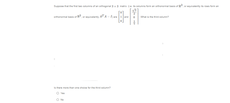 Suppose that the first two columns of an orthogonal 3 x 3 matrix (i.e. its columns form an orthonormal basis of R³, or equivalently its rows form an
0
orthonormal basis of R³, or equivalently ATA=I) are 1 and
Is there more than one choice for the third column?
O Yes
O No
2
0
- What is the third column?