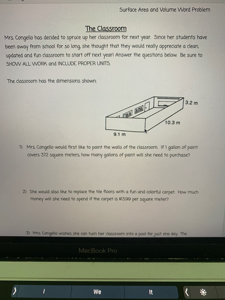 Surface Area and Volume WVord Problem
The Classroom
Mrs. Congello has decided to spruce up her classroom for next year. Since her students have
been away from school for so long, she thought that they would really appreciate a clean,
updated and fun classroom to start off next yearl Answer the questions below. Be sure to
SHOW ALL WORK and INCLUDE PROPER UNITS.
The classroom has the dimensions shown:
3.2 m
10.3 m
9.1 m
1) Mrs. Congello would first like to paint the walls of the classroom. If 1 gallon of paint
covers 372 square meters, how many gallons of paint will she need to purchase?
2) She would also like to replace the tile floors with a fun and colorful carpet. How much
money will she need to spend if the carpet is $13.99 per square meter?
3) Mrs. Congello wishes she can turn her classroom Into a pool for just one day. The
MacBook Pro
We
