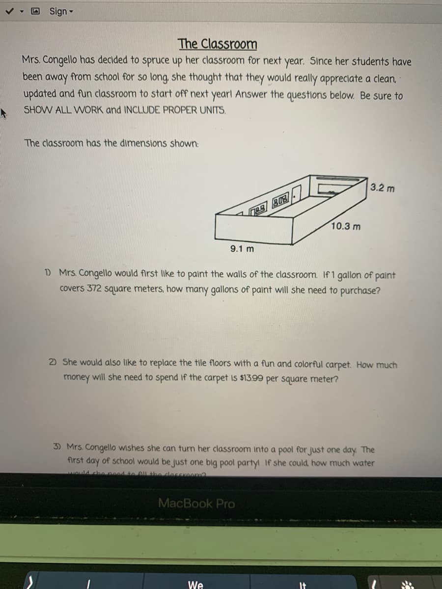 **The Classroom**

Mrs. Congello has decided to spruce up her classroom for next year. Since her students have been away from school for so long, she thought that they would really appreciate a clean, updated, and fun classroom to start off next year! Answer the questions below. Be sure to SHOW ALL WORK and INCLUDE PROPER UNITS.

The classroom has the dimensions shown:
- Length: 10.3 meters
- Width: 9.1 meters
- Height: 3.2 meters

(Image: The image displays a 3D diagram of a rectangular room with the dimensions labeled as 10.3 meters in length, 9.1 meters in width, and 3.2 meters in height.)

1) Mrs. Congello would first like to paint the walls of the classroom. If 1 gallon of paint covers 372 square meters, how many gallons of paint will she need to purchase?
   
2) She would also like to replace the tile floors with a fun and colorful carpet. How much money will she need to spend if the carpet is $13.99 per square meter?

3) Mrs. Congello wishes she can turn her classroom into a pool for just one day. The first day of school would be just one big pool party! If she could, how much water would she need to fill the classroom?