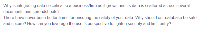 Why is integrating data so critical to a business/firm as it grows and its data is scattered across several
documents and spreadsheets?
There have never been better times for ensuring the safety of your data. Why should our database be safe
and secure? How can you leverage the user's perspective to tighten security and limit entry?