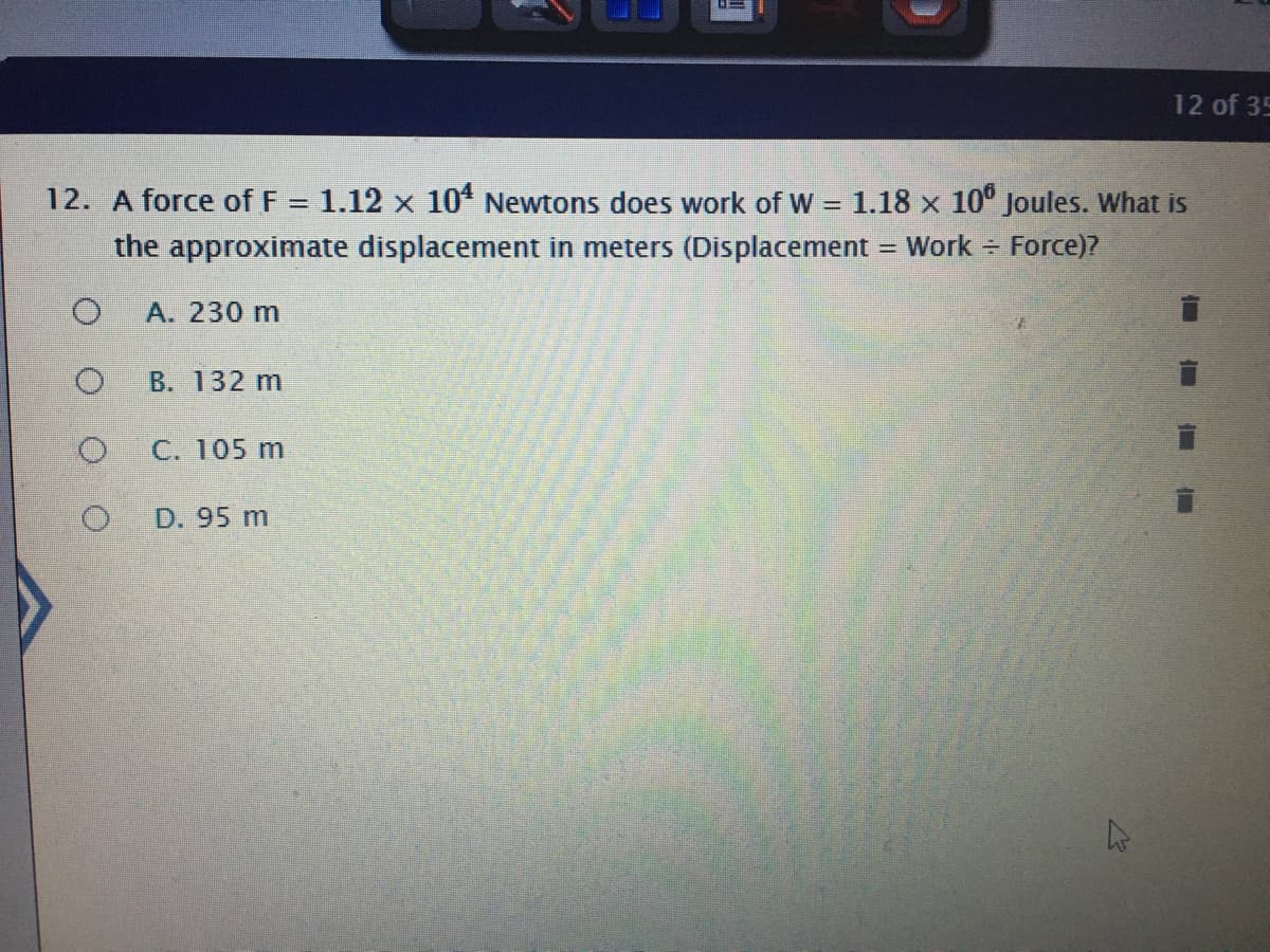 12 of 35
12. A force of F = 1.12 x 10 Newtons does work of W = 1.18 x 10° Joules. What is
the approximate displacement in meters (Displacement = Work = Force)?
А. 230 m
В. 132 m
C. 105 m
D. 95 m
