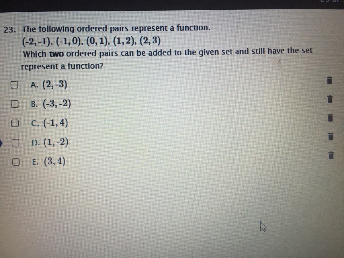 23. The following ordered pairs represent a function.
(-2,-1), (-1, 0), (0, 1), (1,2), (2, 3)
Which two ordered pairs can be added to the given set and still have the set
represent a function?
A. (2,-3)
В. (-3, -2)
O C. (-1,4)
O D. (1,-2)
E. (3, 4)
