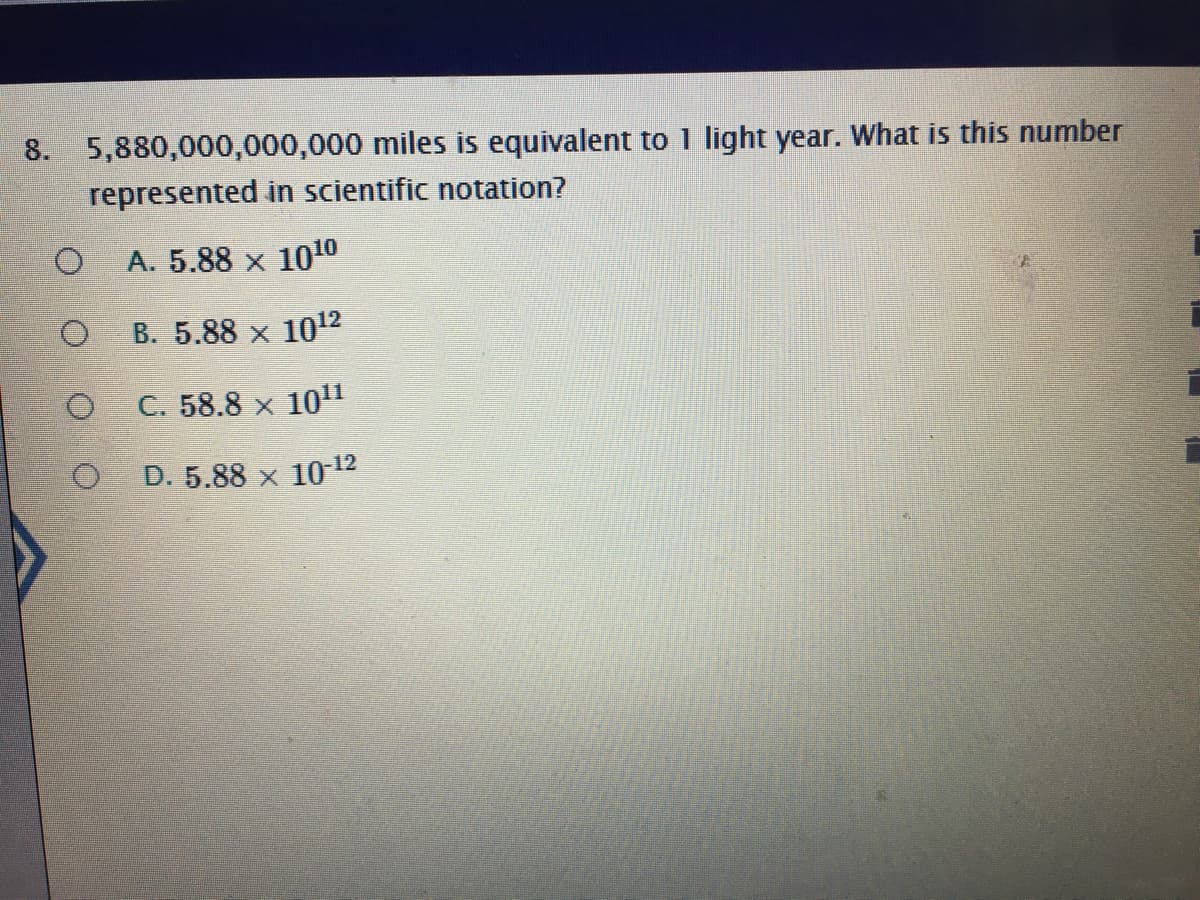 8. 5,880,000,000,000 miles is equivalent to 1 light year. What is this number
represented in scientific notation?
A. 5.88 x 100
B. 5.88 x 1012
C. 58.8 x 10"
D. 5.88 x 10 12
