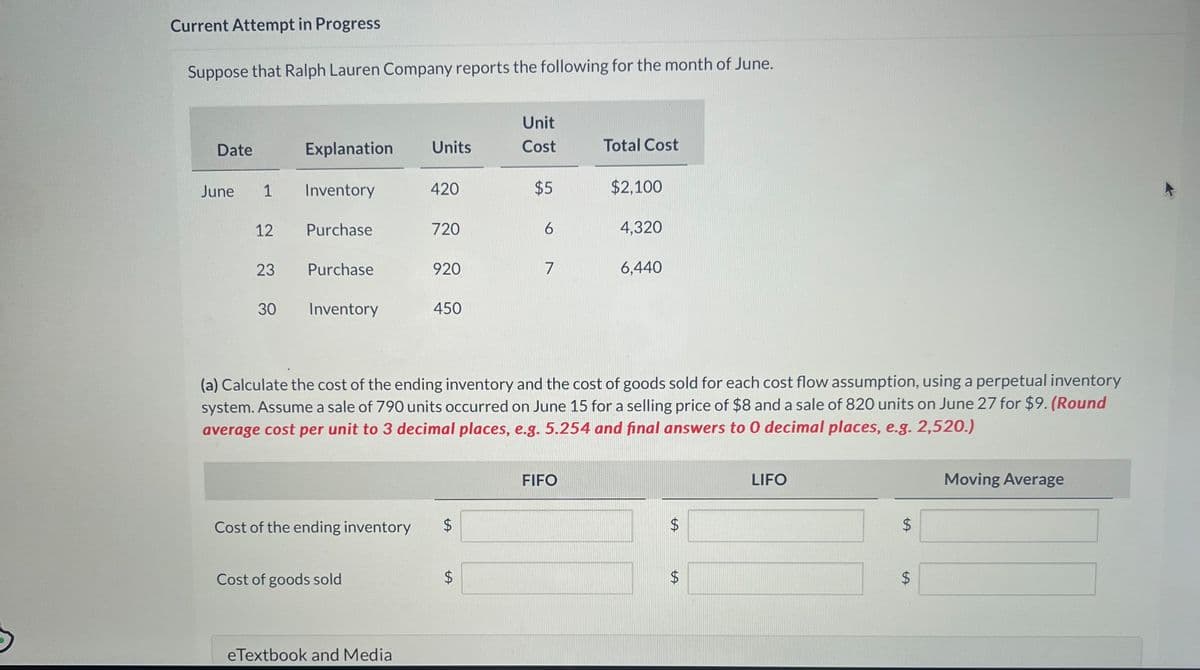 Current Attempt in Progress
Suppose that Ralph Lauren Company reports the following for the month of June.
Date
June
1
12
23
30
Explanation
Inventory
Purchase
Purchase
Inventory
Units
Cost of goods sold
420
eTextbook and Media
720
920
450
Cost of the ending inventory $
LA
Unit
Cost
$5
6
7
(a) Calculate the cost of the ending inventory and the cost of goods sold for each cost flow assumption, using a perpetual inventory
system. Assume a sale of 790 units occurred on June 15 for a selling price of $8 and a sale of 820 units on June 27 for $9. (Round
average cost per unit to 3 decimal places, e.g. 5.254 and final answers to 0 decimal places, e.g. 2,520.)
Total Cost
FIFO
$2,100
4,320
6,440
tA
$
$
LIFO
LA
$
Moving Average