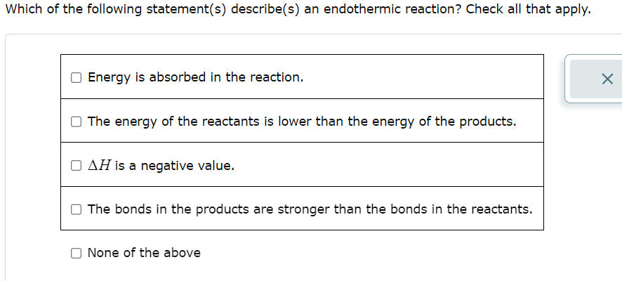 Which of the following statement(s) describe(s) an endothermic reaction? Check all that apply.
Energy is absorbed in the reaction.
The energy of the reactants is lower than the energy of the products.
O AH is a negative value.
The bonds in the products are stronger than the bonds in the reactants.
O None of the above
X