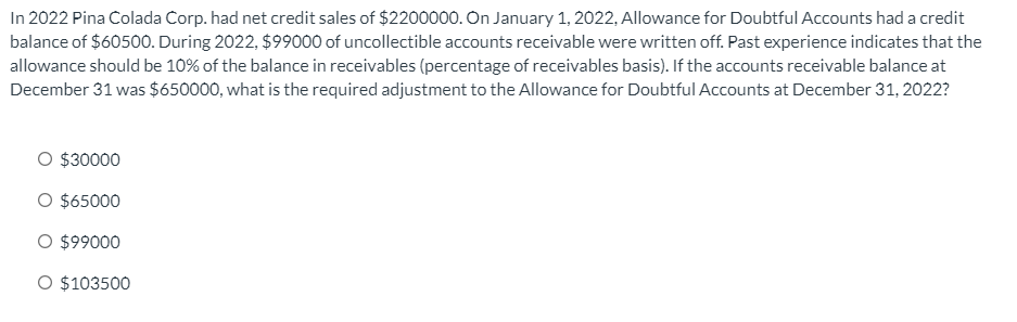 In 2022 Pina Colada Corp. had net credit sales of $2200000. On January 1, 2022, Allowance for Doubtful Accounts had a credit
balance of $60500. During 2022, $99000 of uncollectible accounts receivable were written off. Past experience indicates that the
allowance should be 10% of the balance in receivables (percentage of receivables basis). If the accounts receivable balance at
December 31 was $650000, what is the required adjustment to the Allowance for Doubtful Accounts at December 31, 2022?
O $30000
O $65000
O $99000
O $103500