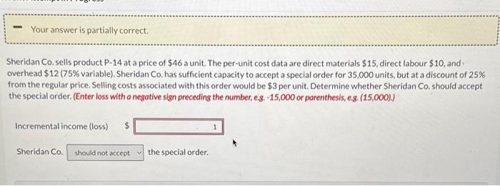 -
Your answer is partially correct.
Sheridan Co. sells product P-14 at a price of $46 a unit. The per-unit cost data are direct materials $15, direct labour $10, and
overhead $12 (75% variable). Sheridan Co. has sufficient capacity to accept a special order for 35,000 units, but at a discount of 25%
from the regular price. Selling costs associated with this order would be $3 per unit. Determine whether Sheridan Co. should accept
the special order. (Enter loss with a negative sign preceding the number, e.g. -15,000 or parenthesis, e.g. (15,000).)
Incremental income (loss) $
Sheridan Co. should not accept
the special order.