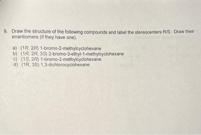 9. Draw the structure of the following compounds and label the stereocenters R/S. Draw their
enantiomers (if they have one).
1-bromo-2-methylcyclohexane
a) (1R, 2R)
b) (1R, 2R, 3S) 2-bromo-3-ethyl-1-methylcyclohexane
c) (1S, 2R) 1-bromo-2-methylcyclohexane
d) (1R, 3S) 1,3-dichlorocyclohexane