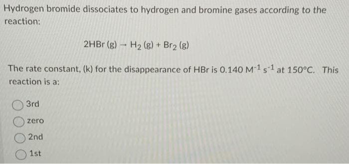 Hydrogen bromide dissociates to hydrogen and bromine gases according to the
reaction:
2HBr (g) → H₂ (g) + Br₂ (g)
The rate constant, (k) for the disappearance of HBr is 0.140 M-1 s1 at 150°C. This
reaction is a:
3rd
zero
2nd
1st