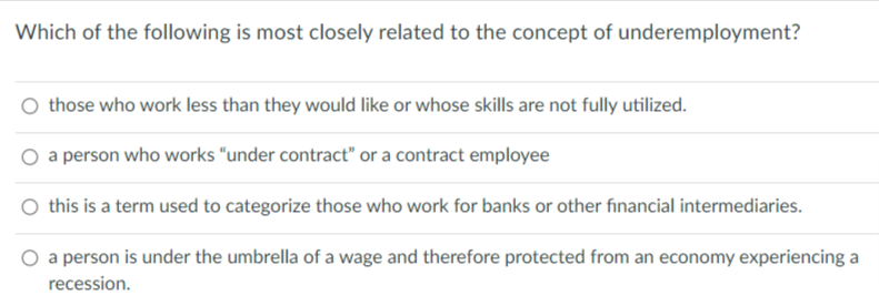 Which of the following is most closely related to the concept of underemployment?
those who work less than they would like or whose skills are not fully utilized.
a person who works "under contract" or a contract employee
O this is a term used to categorize those who work for banks or other financial intermediaries.
O a person is under the umbrella of a wage and therefore protected from an economy experiencing a
recession.
