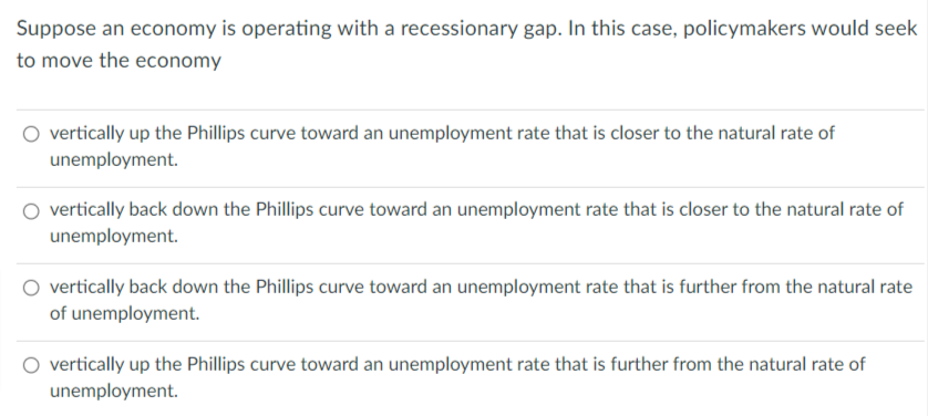 Suppose an economy is operating with a recessionary gap. In this case, policymakers would seek
to move the economy
vertically up the Phillips curve toward an unemployment rate that is closer to the natural rate of
unemployment.
vertically back down the Phillips curve toward an unemployment rate that is closer to the natural rate of
unemployment.
vertically back down the Phillips curve toward an unemployment rate that is further from the natural rate
of unemployment.
vertically up the Phillips curve toward an unemployment rate that is further from the natural rate of
unemployment.
