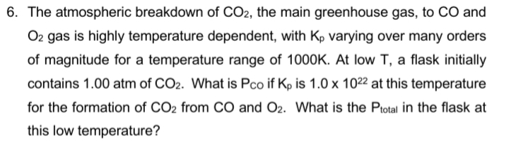 6. The atmospheric breakdown of CO2, the main greenhouse gas, to CO and
O2 gas is highly temperature dependent, with Kp varying over many orders
of magnitude for a temperature range of 1000K. At low T, a flask initially
contains 1.00 atm of CO2. What is Pco if Kp is 1.0 x 1022 at this temperature
for the formation of CO2 from CO and O2. What is the Ptotal in the flask at
this low temperature?
