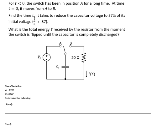 For t < 0, the switch has been in position A for a long time. At time
t = 0, it moves from A to B.
Find the time t, it takes to reduce the capacitor voltage to 37% of its
initial voltage (.37).
What is the total energy E received by the resistor from the moment
the switch is flipped until the capacitor is completely discharged?
B
V (:
20 0
Given Variables
Vs:12V
C1:2 uf
Determine the following:
t1 (ms):
E (m):
ww
