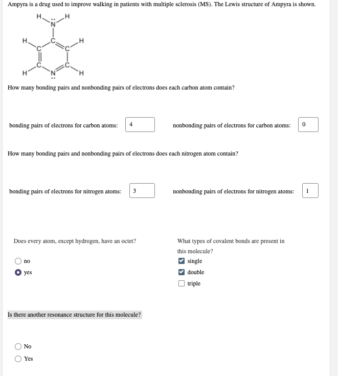 Ampyra is a drug used to improve walking in patients with multiple sclerosis (MS). The Lewis structure of Ampyra is shown.
H.
H.
H.
How many bonding pairs and nonbonding pairs of electrons does each carbon atom contain?
bonding pairs of electrons for carbon atoms:
4
nonbonding pairs of electrons for carbon atoms:
How many bonding pairs and nonbonding pairs of electrons does each nitrogen atom contain?
bonding pairs of electrons for nitrogen atoms:
3
nonbonding pairs of electrons for nitrogen atoms:
1
Does every atom, except hydrogen, have an octet?
What types of covalent bonds are present in
this molecule?
no
single
yes
double
triple
Is there another resonance structure for this molecule?
No
Yes
