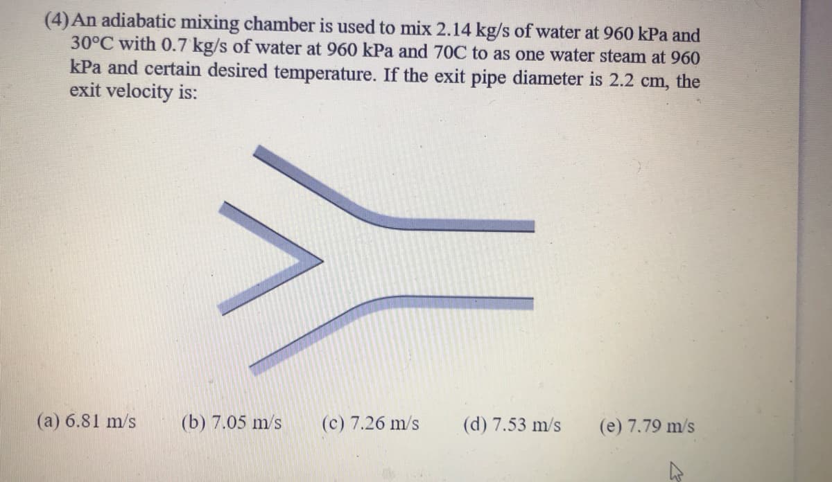 (4) An adiabatic mixing chamber is used to mix 2.14 kg/s of water at 960 kPa and
30°C with 0.7 kg/s of water at 960 kPa and 70C to as one water steam at 960
kPa and certain desired temperature. If the exit pipe diameter is 2.2 cm, the
exit velocity is:
(a) 6.81 m/s
(b) 7.05 m/s
(c) 7.26 m/s
(d) 7.53 m/s
(e) 7.79 m/s
