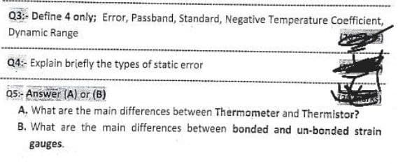 Q3:- Define 4 only; Error, Passband, Standard, Negative Temperature Coefficient,
Dynamic Range
Q4:- Explain briefly the types of static error
Q5:- Answer (A) or (B)
A. What are the main differences between Thermometer and Thermistor?
B. What are the main differences between bonded and un-bonded strain
gauges.