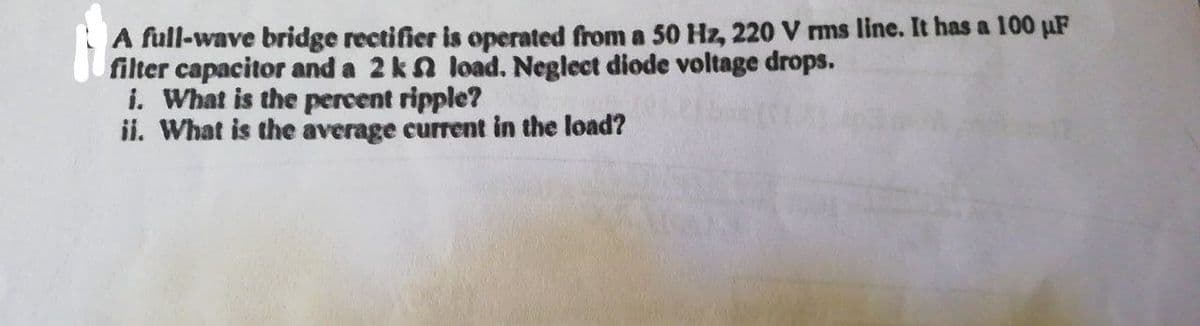 A full-wave bridge rectifier is operated from a 50 Hz, 220 V rms line. It has a 100 μF
filter capacitor and a 2 k2 load. Neglect diode voltage drops.
i. What is the percent ripple?
ii. What is the average current in the load?