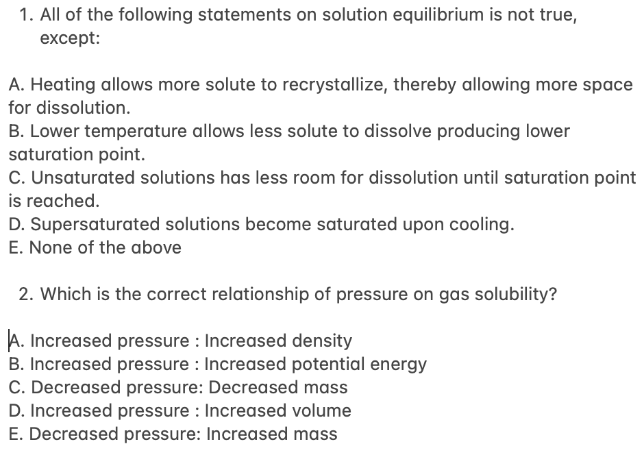 1. All of the following statements on solution equilibrium is not true,
except:
A. Heating allows more solute to recrystallize, thereby allowing more space
for dissolution.
B. Lower temperature allows less solute to dissolve producing lower
saturation point.
C. Unsaturated solutions has less room for dissolution until saturation point
is reached.
D. Supersaturated solutions become saturated upon cooling.
E. None of the above
2. Which is the correct relationship of pressure on gas solubility?
A. Increased pressure : Increased density
B. Increased pressure : Increased potential energy
C. Decreased pressure: Decreased mass
D. Increased pressure : Increased volume
E. Decreased pressure: Increased mass
