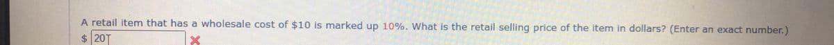 A retail item that has a wholesale cost of $10 is marked up 10%. What is the retail selling price of the item in dollars? (Enter an exact number.)
$20T
