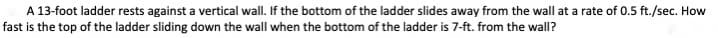 A 13-foot ladder rests against a vertical wall. If the bottom of the ladder slides away from the wall at a rate of 0.5 ft./sec. How
fast is the top of the ladder sliding down the wall when the bottom of the ladder is 7-ft. from the wall?
