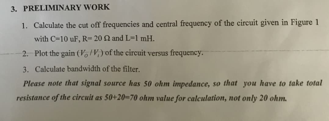 3. PRELIMINARY WORK
1. Calculate the cut off frequencies and central frequency of the circuit given in Figure 1
with C=10 uF, R= 20 2 and L=1 mH.
2. Plot the gain (V V,) of the circuit versus frequency.
3. Calculate bandwidth of the filter.
Please note that signal source has 50 ohm impedance, so that you have to take total
resistance of the circuit as 50+20=70 ohm value for calculation, not only 20 ohm.
