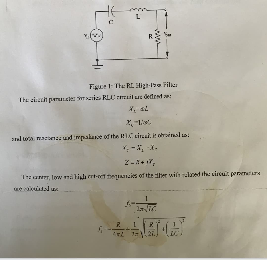 L
Yout
Figure 1: The RL High-Pass Filter
The circuit parameter for series RLC circuit are defined as:
X,=@L
Xc=1/@C
and total reactance and impedance of the RLC circuit is obtained as:
X, = X,- Xc
Z = R+jX¬
The center, low and high cut-off frequencies of the filter with related the circuit parameters
are calculated as:
1
fo=-
27LC
R
R
4лL 2л
2L
LC
