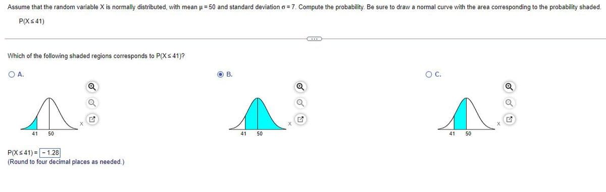 Assume that the random variable X is normally distributed, with mean u = 50 and standard deviation o = 7. Compute the probability. Be sure to draw a normal curve with the area corresponding to the probability shaded.
P(Xs41)
Which of the following shaded regions corresponds to P(Xs 41)?
O A.
OB.
C.
41
50
41
50
41
50
P(Xs 41) =- 1.28
(Round to four decimal places as needed.)
