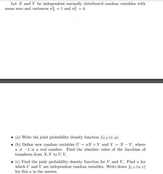 Let X and Y be independent normally distributed random variables with
mean zero and variances og = 1 and of = 4.
(a) Write the joint probability density function fx.y (r, y).
• (b) Define new random variables U = aX + Y and V = X – Y, where
a + -1 is a real number. Find the absolute value of the Jacobian of
transform from X, Y to U, V.
(c) Find the joint probability density function for U and V. Find a for
which U and V are independent random variables. Write down fu,v (u, v)
for this a in the answer.
