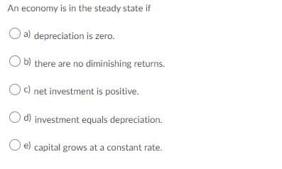 An economy is in the steady state if
a) depreciation is zero.
O b) there are no diminishing returns.
Oc) net investment is positive.
O d) investment equals depreciation.
O e) capital grows at a constant rate.
