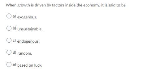 When growth is driven by factors inside the economy, it is said to be
O a) exogenous.
O b) unsustainable.
Oc) endogenous.
d) random.
e) based on luck.
