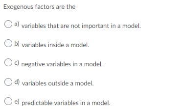 Exogenous factors are the
O a) variables that are not important in a model.
b) variables inside a model.
Oc) negative variables in a model.
d) variables outside a model.
e) predictable variables in a model.
