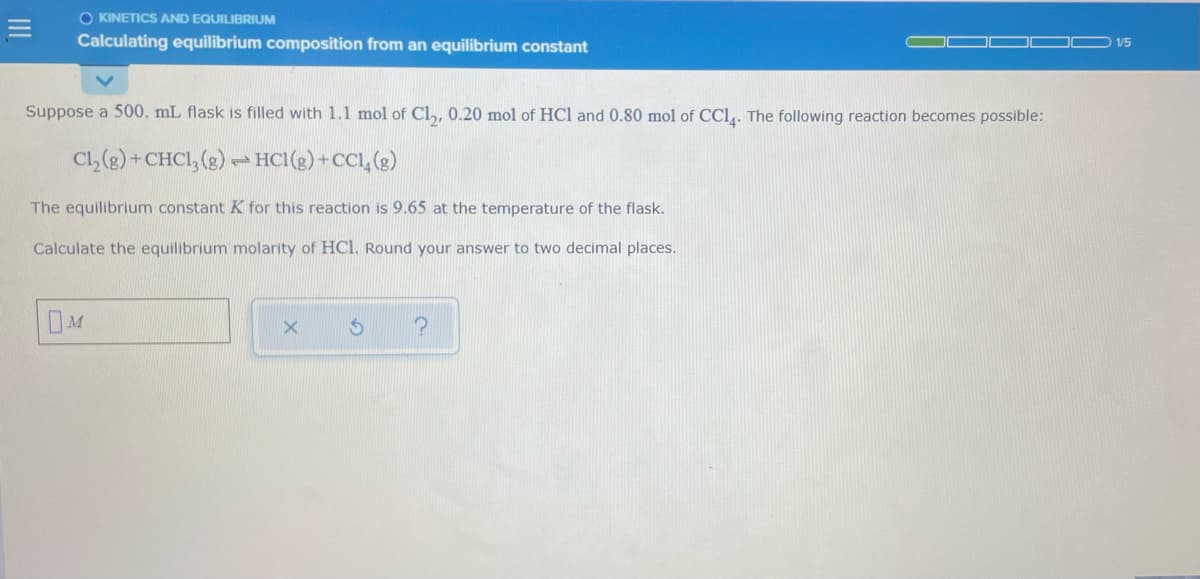 O KINETICS AND EQUILIBRIUM
Calculating equilibrium composition from an equilibrium constant
1/5
Suppose a 500. mL flask is filled with 1.1 mol of Cl,, 0.20 mol of HCl and 0.80 mol of CCl,. The following reaction becomes possible:
Cl, (2) + CHCI, (g) → HCI(s) +CCI, (g)
The equilibrium constant K for this reaction is 9.65 at the temperature of the flask.
Calculate the equilibrium molarity of HCl. Round your answer to two decimal places.
M
II
