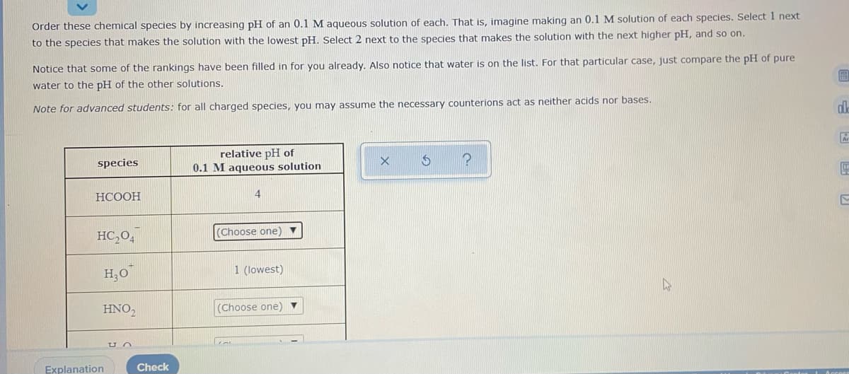 Order these chemical species by increasing pH of an 0.1 M aqueous solution of each. That is, imagine making an 0.1 M solution of each species. Select 1 next
to the species that makes the solution with the lowest pH. Select 2 next to the species that makes the solution with the next higher pH, and so on.
Notice that some of the rankings have been filled in for you already, Also notice that water is on the list. For that particular case, just compare the pH of pure
water to the pH of the other solutions.
Note for advanced students: for all charged species, you may assume the necessary counterions act as neither acids nor bases.
relative pH of
0.1 M aqueous solution
species
НСООН
HC,O,
(Choose one) ▼
H,0
1 (lowest)
HNO,
(Choose one)
Explanation
Check

