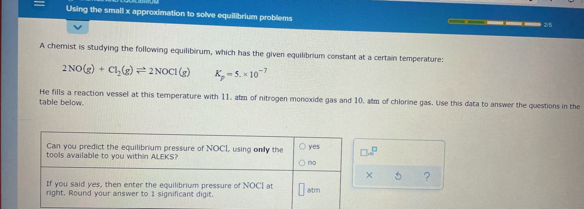 Using the small x approximation to solve equilibrium problems
2/5
A chemist is studying the following equilibirum, which has the given equilibrium constant at a certain temperature:
2 NO(g) + Cl,(g)=2NOC1 (g)
K, = 5. x 10-7
He fills a reaction vessel at this temperature with 11. atm of nitrogen monoxide gas and 10. atm of chlorine gas. Use this data to answer the questions in the
table below.
Can you predict the equilibrium pressure of NOCI, using only the
tools available to you within ALEKS?
O yes
O no
If you said yes, then enter the equilibrium pressure of NOCI at
right. Round your answer to 1 significant digit.
atm
||
