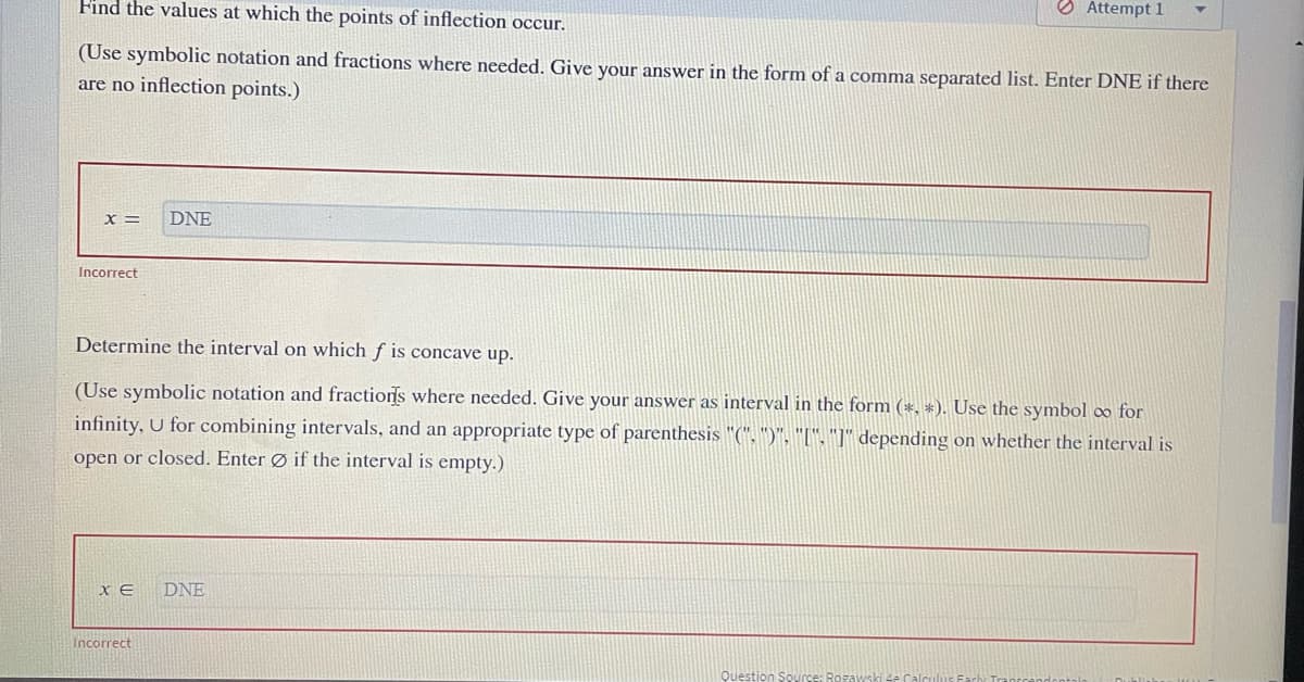 Find the values at which the points of inflection occur.
O Attempt 1
(Use symbolic notation and fractions where needed. Give your answer in the form of a comma separated list. Enter DNE if there
are no inflection points.)
X=
DNE
Incorrect
Determine the interval on which f is concave up.
(Use symbolic notation and fractiors where needed. Give your answer as interval in the form (*, *). Use the symbol o for
infinity, U for combining intervals, and an appropriate type of parenthesis "(". ")", "[". "]" depending on whether the interval is
open or closed. Enter Ø if the interval is empty.)
DNE
Incorrect
Question Sours
